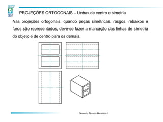PROJEÇÕES ORTOGONAIS – Linhas de centro e simetria
Nas projeções ortogonais, quando peças simétricas, rasgos, rebaixos e
furos são representados, deve-se fazer a marcação das linhas de simetria
do objeto e de centro para os demais.
Desenho Técnico Mecânico I
 