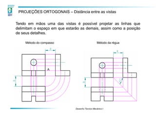PROJEÇÕES ORTOGONAIS – Distância entre as vistas
Tendo em mãos uma das vistas é possível projetar as linhas que
delimitam o espaço em que estarão as demais, assim como a posição
de seus detalhes.
A
Método do compasso
Desenho Técnico Mecânico I
Método da régua
 