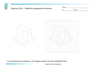 Exercício 2.02 – Desenhe a perspectiva isométrica
Nome:
Nº Turma
Fonte:Apostila Desenho Mecânico, v9. Projeção ortogonal. Convênio SENAI/São Paulo
Desenho Técnico Mecânico I
 