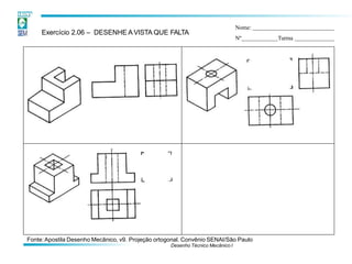 Exercício 2.06 – DESENHE A VISTA QUE FALTA
Nome:
Nº Turma
Fonte:Apostila Desenho Mecânico, v9. Projeção ortogonal. Convênio SENAI/São Paulo
Desenho Técnico Mecânico I
 