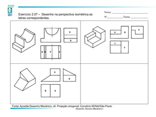 Exercício 2.07 – Desenhe na perspectiva isométrica as
letras correspondentes.
Nome:
Nº Turma
Fonte:Apostila Desenho Mecânico, v9. Projeção ortogonal. Convênio SENAI/São Paulo
Desenho Técnico Mecânico I
 
