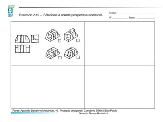 Exercício 2.10 – Selecione a correta perspectiva isométrica.
Nome:
Nº Turma
Fonte:Apostila Desenho Mecânico, v9. Projeção ortogonal. Convênio SENAI/São Paulo
Desenho Técnico Mecânico I
 