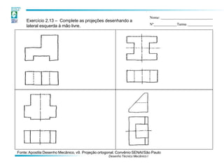 Exercício 2.13 – Complete as projeções desenhando a
lateral esquerda à mão livre.
Nome:
Nº Turma
Fonte:Apostila Desenho Mecânico, v9. Projeção ortogonal. Convênio SENAI/São Paulo
Desenho Técnico Mecânico I
 