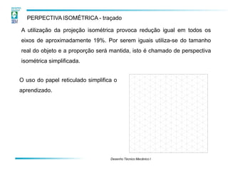 PERPECTIVA ISOMÉTRICA - traçado
A utilização da projeção isométrica provoca redução igual em todos os
eixos de aproximadamente 19%. Por serem iguais utiliza-se do tamanho
real do objeto e a proporção será mantida, isto é chamado de perspectiva
isométrica simplificada.
O uso do papel reticulado simplifica o
aprendizado.
Desenho Técnico Mecânico I
 