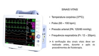 SINAIS VITAIS
• Temperatura corpórea (37ºC);
• Pulso (60 – 100 bpm);
• Pressão arterial (PA: 120/80 mmHg);
• Frequência respiratória (Fr: 12 – 20ipm).
 A verificação dos sinais vitais deve ser
realizado antes, durante e após os
procedimentos de fisioterapia.
 