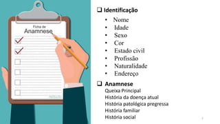 2
 Identificação
• Nome
• Idade
• Sexo
• Cor
• Estado civil
• Profissão
• Naturalidade
• Endereço
 Anamnese
Queixa Principal
História da doença atual
História patológica pregressa
História familiar
História social
 