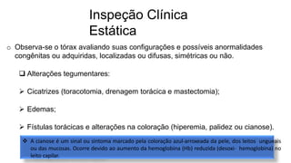 Inspeção Clínica
Estática
o Observa-se o tórax avaliando suas configurações e possíveis anormalidades
congênitas ou adquiridas, localizadas ou difusas, simétricas ou não.
 Alterações tegumentares:
 Cicatrizes (toracotomia, drenagem torácica e mastectomia);
 Edemas;
 Fístulas torácicas e alterações na coloração (hiperemia, palidez ou cianose).
 A cianose é um sinal ou sintoma marcado pela coloração azul-arroxeada da pele, dos leitos ungueais
ou das mucosas. Ocorre devido ao aumento da hemoglobina (Hb) reduzida (desoxi- hemoglobina) no
leito capilar.
 