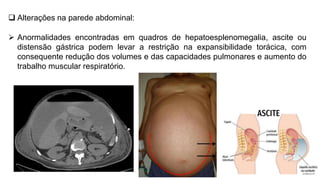  Alterações na parede abdominal:
 Anormalidades encontradas em quadros de hepatoesplenomegalia, ascite ou
distensão gástrica podem levar a restrição na expansibilidade torácica, com
consequente redução dos volumes e das capacidades pulmonares e aumento do
trabalho muscular respiratório.
 