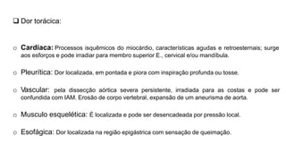 Dor torácica:
o Cardíaca: Processos isquêmicos do miocárdio, características agudas e retroesternais; surge
aos esforços e pode irradiar para membro superior E., cervical e/ou mandíbula.
o Pleurítica: Dor localizada, em pontada e piora com inspiração profunda ou tosse.
o Vascular: pela dissecção aórtica severa persistente, irradiada para as costas e pode ser
confundida com IAM. Erosão de corpo vertebral, expansão de um aneurisma de aorta.
o Musculo esquelética: É localizada e pode ser desencadeada por pressão local.
o Esofágica: Dor localizada na região epigástrica com sensação de queimação.
 