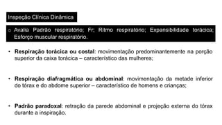 Inspeção Clínica Dinâmica
o Avalia Padrão respiratório; Fr; Ritmo respiratório; Expansibilidade torácica;
Esforço muscular respiratório.
• Respiração torácica ou costal: movimentação predominantemente na porção
superior da caixa torácica – característico das mulheres;
• Respiração diafragmática ou abdominal: movimentação da metade inferior
do tórax e do abdome superior – característico de homens e crianças;
• Padrão paradoxal: retração da parede abdominal e projeção externa do tórax
durante a inspiração.
 