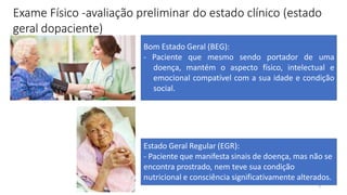 3
Exame Físico -avaliação preliminar do estado clínico (estado
geral dopaciente)
Bom Estado Geral (BEG):
- Paciente que mesmo sendo portador de uma
doença, mantém o aspecto físico, intelectual e
emocional compatível com a sua idade e condição
social.
Estado Geral Regular (EGR):
- Paciente que manifesta sinais de doença, mas não se
encontra prostrado, nem teve sua condição
nutricional e consciência significativamente alterados.
 