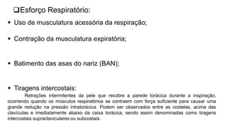 Esforço Respiratório:
 Uso de musculatura acessória da respiração;
 Contração da musculatura expiratória;
 Batimento das asas do nariz (BAN);
 Tiragens intercostais:
Retrações intermitentes da pele que recobre a parede torácica durante a inspiração,
ocorrendo quando os músculos respiratórios se contraem com força suficiente para causar uma
grande redução na pressão intratorácica. Podem ser observados entre as costelas, acima das
clavículas e imediatamente abaixo da caixa torácica, sendo assim denominadas como tiragens
intercostais supraclaviculares ou subcostais.
 