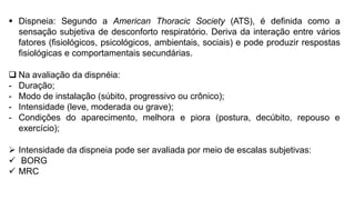  Dispneia: Segundo a American Thoracic Society (ATS), é definida como a
sensação subjetiva de desconforto respiratório. Deriva da interação entre vários
fatores (fisiológicos, psicológicos, ambientais, sociais) e pode produzir respostas
fisiológicas e comportamentais secundárias.
 Na avaliação da dispnéia:
- Duração;
- Modo de instalação (súbito, progressivo ou crônico);
- Intensidade (leve, moderada ou grave);
- Condições do aparecimento, melhora e piora (postura, decúbito, repouso e
exercício);
 Intensidade da dispneia pode ser avaliada por meio de escalas subjetivas:
 BORG
 MRC
 