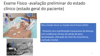 4
Exame Físico -avaliação preliminar do estado
clínico (estado geral do paciente)
Mau Estado Geral ou Estado Geral Grave (EGG):
- Paciente com manifestação inequívocas da doença,
com evidências clínicas de perda de peso,
desidratação, alteração do nível de consciência,
confusão mental.
 