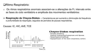 Ritmo Respiratório:
o Os ritmos respiratórios anormais associam-se a alterações da Fr, intervalo entre
as fases do ciclo ventilatório e amplitude dos movimentos ventilatórios:
 Respiração de Cheyne-Stokes – Caracteriza-se por aumento e diminuição da frequência
e profundidade da respiração, seguidos de períodos de pausas respiratórias.
Causas: IC, HIC, AVE, TCE
 