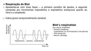  Respiração de Biot
o Apresenta-se com duas fases – a primeira constitui de apnéia, e segunda
composta por movimentos inspiratórios e expiratórios anárquicos quanto ao
ritmo e a amplitude;
o Indica grave comprometimento cerebral.
 