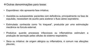 Outras denominações para tosse:
• Espontânea: não apresenta fase irritativa;
• Assistida ou autoassistida: pacientes com deficiência, principalmente na fase de
expulsão, necessitam de auxílio para acelerar o fluxo aéreo expiratório;
• Estimulada: conhecida como “tic traqueal”, produzida por uma estimulação
mecânica na fúrcula esternal;
• Produtiva: quando processos infecciosos ou inflamatórios estimulam a
produção de secreção pelas células do sistema respiratório;
• Seca ou irritativa: de origem alérgica ou inflamatória, é comum nas afecções
pleurais;
 