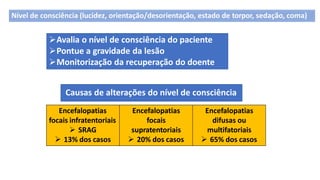 Avalia o nível de consciência do paciente
Pontue a gravidade da lesão
Monitorização da recuperação do doente
Causas de alterações do nível de consciência
Encefalopatias
focais infratentoriais
 SRAG
 13% dos casos
Encefalopatias
focais
supratentoriais
 20% dos casos
Encefalopatias
difusas ou
multifatoriais
 65% dos casos
Nível de consciência (lucidez, orientação/desorientação, estado de torpor, sedação, coma)
 