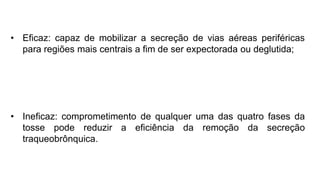 • Eficaz: capaz de mobilizar a secreção de vias aéreas periféricas
para regiões mais centrais a fim de ser expectorada ou deglutida;
• Ineficaz: comprometimento de qualquer uma das quatro fases da
tosse pode reduzir a eficiência da remoção da secreção
traqueobrônquica.
 