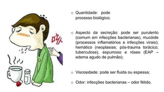 Expectoração:
influir na evolução do
o Quantidade: pode
processo biológico;
o Aspecto da secreção: pode ser purulento
(comum em infecções bacterianas), mucóide
(processos inflamatórios e infecções virais);
hemático (neoplasias; pós-trauma torácico;
tuberculose), espumoso e róseo (EAP –
edema agudo de pulmão);
o Viscosidade: pode ser fluida ou espessa;
o Odor: infecções bacterianas – odor fétido.
 