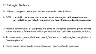  Palpação Torácica:
 Utilizar o tato para percepção das estruturas da caixa torácica.
 OBS: o crépito pode ser um som ou uma sensação tátil semelhante a
um estalido, percebido na presença do enfisema subcutâneo (areia).
 Frêmito toracovocal: é composto de sons e vibrações gerados pelas cordas
vocais durante a fala e transmitidos por vias aéreas, pulmões e parede torácica.
 T
orna-se mais perceptível em condições como condensação, neoplasias e
derrame pleural;
 Reduzido na presença de pneumotórax ou Hiperinsuflação pulmonar.
 