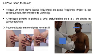Percussão torácica:
 Produz um som grave (baixa frequência) de baixa frequência (fraco) e, por
consequência, denominado de vibração;
 A vibração penetra o pulmão a uma profundidade de 5 a 7 cm abaixo da
parede torácica.
 Pouco utilizado em condições normais!!!
 