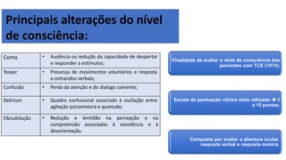 Principais alterações do nível
de consciência:
Coma • Ausência ou redução da capacidade de despertar
e responder a estímulos;
Torpor • Presença de movimentos voluntários e resposta
a comandos verbais;
Confusão • Perda da atenção e do dialogo coerente;
Delirium • Quadro confusional associado à oscilação entre
agitação psicomotora e quietude;
Obnubilação • Redução e lentidão na percepção e na
compreensão associadas à sonolência e à
desorientação.
Finalidade de avaliar o nível de consciência dos
pacientes com TCE (1974);
Escala de pontuação clínica mais utilizada  3
a 15 pontos;
Composta por avaliar a abertura ocular,
resposta verbal e resposta motora.
 