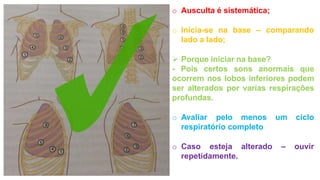 o Ausculta é sistemática;
o Inicia-se na base – comparando
lado a lado;
 Porque iniciar na base?
- Pois certos sons anormais que
ocorrem nos lobos inferiores podem
ser alterados por varias respirações
profundas.
o Avaliar pelo menos um ciclo
respiratório completo
o Caso esteja alterado – ouvir
repetidamente.
 