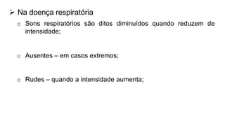 o Componente exp. Dos sons respiratórios rudes iguala o
componente insp., eles são descritos como sons bronquiais.
 Na doença respiratória
o Sons respiratórios são ditos diminuídos quando reduzem de
intensidade;
o Ausentes – em casos extremos;
o Rudes – quando a intensidade aumenta;
 