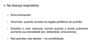  Na doença respiratória
o Sons bronquiais:
- Anormais, quando ouvidos na região periférica do pulmão;
- Substitui o som vesicular normal quando o tecido pulmonar
aumenta sua densidade (ex: atelectasia, pneumonia);
- Nas grandes vias aéreas – na consilidação.
 