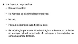  Na doença respiratória
o Sons diminuídos:
 Na redução da expansibilidade torácica;
 Na dor;
 Padrão respiratório superficial ou lento;
 Ex: obstrução por muco, hiperinsuflação - enfisema, ar ou fluido
no espaço pelural, obesidade  reduzem a transmissão do
som pela parede torácica.
 