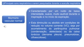 Principais sons respiratórios a serem pesquisados durante a ausculta respiratória
Murmúrio
vesicular normal
 Caracterizado por um ruído de baixa
intensidade, suave, muito audível durante a
inspiração e no início da expiração.
 Esta diminuído ou abolido em condições de
redução no volume corrente (VC), seja por
acometimento do parênquima pulmonar
(condensação, atelectasia) ou da caixa
torácica (derrame pleural, pneumotórax,
cifoescoliose).
 
