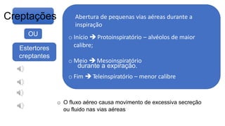 Creptações
tecido pulmonar, em virtude da rápida
abertura de vias aéreas distais que estavam
anormalmente fechadas durante a
inspiração ou pelo seu fechamento rápido
OU
Estertores
creptantes
o Início Protoinspiratório – alvéolos de maior
calibre;
o Meio Mesoinspiratório
durante a expiração.
o Fim Teleinspiratório – menor calibre
o O fluxo aéreo causa movimento de excessiva secreção
ou fluido nas vias aéreas
Abertura de pequenas vias aéreas durante a
inspiração
 