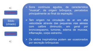 Sibilo
(chiado)
 Sons contínuos agudos, de característica
percebidos
“musical”, de origem brônquica,
principalmente ao final da expiração.
 Tem origem na circulação de ar em alta
velocidade através das pequenas vias aéreas
com calibre diminuído, em geral por
broncoespasmo, tumores, edema de mucosa,
inflamação, corpo estranho.
 Os sibilos inspiratórios podem ser ocasionados
por secreção brônquicas
Inspiratório
Expiratório
 
