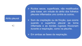 Atrito pleural
 Ruídos secos, superficiais, não modificados
pela tosse, em virtude do atrito dos folhetos
pleurais inflamados uns contra os outros;
 Som de crepitação ou de fricção, que ocorre
quando a superfície pleural se torna
inflamada e as bordas rugosas friccionam
durante a respiração, como na pleurite.
 Em ambas as fases da respiração.
 