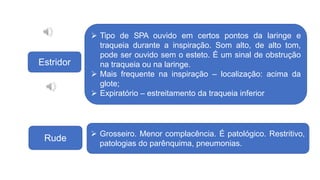 Estridor
Rude
 Grosseiro. Menor complacência. É patológico. Restritivo,
patologias do parênquima, pneumonias.
 Tipo de SPA ouvido em certos pontos da laringe e
traqueia durante a inspiração. Som alto, de alto tom,
pode ser ouvido sem o esteto. É um sinal de obstrução
na traqueia ou na laringe.
 Mais frequente na inspiração – localização: acima da
glote;
 Expiratório – estreitamento da traqueia inferior
 