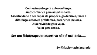 Conhecimento gera autoconfiança.
Autoconfiança gera assertividade.
Assertividade é ser capaz de propor algo decisivo, fazer a
diferença, resolver problemas, preencher lacunas.
Assertividade gera valor.
Valor gera renda.
Ser um fisioterapeuta assertivo não é má ideia.....
By @flaviomacielandrade
 