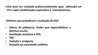 ECG deve ser realizada preferencialmente após admissão em
UTI e após estabilização respiratória e hemodinâmica.
Fatores que prejudicam a avaliação da ECG:
• Edema de pálpebras, lesões que impossibilitem a
abertura ocular;
• Ventilação mecânica e TOT;
• TQT;
• Sedação e analgesia;
• Redução da capacidade auditiva;
 