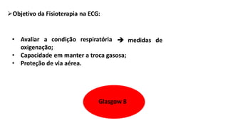 Objetivo da Fisioterapia na ECG:
• Avaliar a condição respiratória  medidas de
oxigenação;
• Capacidade em manter a troca gasosa;
• Proteção de via aérea.
Glasgow 8
 