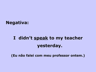 Negativa: I  didn’t  speak  to my teacher yesterday. (Eu não falei com meu professor ontem.) 