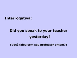 Interrogativa: Did you  speak  to your teacher yesterday? (Você falou com seu professor ontem?) 