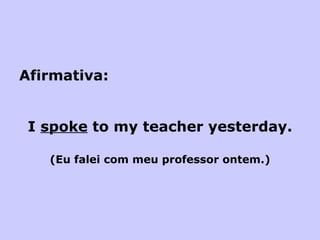 Afirmativa: I  spoke  to my teacher yesterday. (Eu falei com meu professor ontem.) 