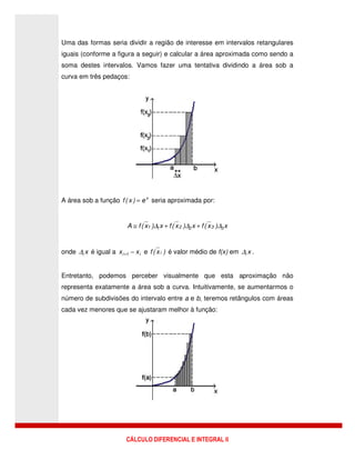 CÁLCULO DIFERENCIAL E INTEGRAL II
Uma das formas seria dividir a região de interesse em intervalos retangulares
iguais (conforme a figura a seguir) e calcular a área aproximada como sendo a
soma destes intervalos. Vamos fazer uma tentativa dividindo a área sob a
curva em três pedaços:
A área sob a função x
e)x(f = seria aproximada por:
x)x(fx)x(fx)x(fA 332211 ∆∆∆ ++≅
onde xi∆ é igual a i1i xx −+ e )x(f i é valor médio de f(x) em xi∆ .
Entretanto, podemos perceber visualmente que esta aproximação não
representa exatamente a área sob a curva. Intuitivamente, se aumentarmos o
número de subdivisões do intervalo entre a e b, teremos retângulos com áreas
cada vez menores que se ajustaram melhor à função:
 