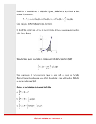 CÁLCULO DIFERENCIAL E INTEGRAL II
Dividindo o intervalo em n intervalos iguais, poderíamos aproximar a área
através do somatório:
∑
=
=++++=
n
1i
iinn332211 x)x(fx)x(f...x)x(fx)x(fx)x(fA ∆∆∆∆∆
Esta equação é chamada soma de Riemann.
E, dividindo o intervalo entre a e b em infinitas divisões iguais aproximando o
valor de ∆x á zero:
Calculamos o que é chamada de integral definida da função f em [a,b]:
∑∫ =
→
=
n
1i
ii
0x
b
a
x)x(flimdx)x(f ∆
∆
Esta expressão é numericamente igual à área sob a curva da função.
Geometricamente esta área seria difícil de calcular, mas, utilizando o Cálculo,
se torna muito mais fácil!
Outras propriedades da integral definida
a) 0dx)x(f
a
a
=∫
b) dx)x(fdx)x(f
a
b
b
a
∫∫ −=
c) dx)x(fdx)x(fdx)x(f
b
c
c
a
b
a
∫∫∫ +=
 