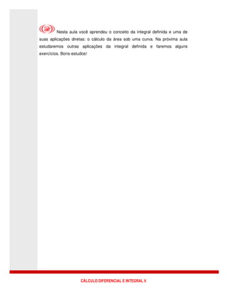 CÁLCULO DIFERENCIAL E INTEGRAL II
Nesta aula você aprendeu o conceito da integral definida e uma de
suas aplicações diretas: o cálculo da área sob uma curva. Na próxima aula
estudaremos outras aplicações da integral definida e faremos alguns
exercícios. Bons estudos!
 