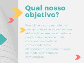 Qual nosso
objetivo?
Possibilitar a compreensão dos
princípios, técnicas e práticas para
elaboração e desenvolvimento de
projetos de coleção de moda,
considerando as etapas
correspondentes ao
planejamento, pesquisa e criação
de moda, bem como de
comunicação.
 