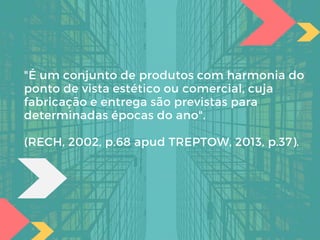 "É um conjunto de produtos com harmonia do
ponto de vista estético ou comercial, cuja
fabricação e entrega são previstas para
determinadas épocas do ano".
(RECH, 2002, p.68 apud TREPTOW, 2013, p.37).
 