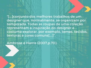 “[...]conjunto dos melhores trabalhos de um
designer que, normalmente, se organizam por
temporada. Todas as roupas de uma coleção
representam a inspiração do designer e
costuma explorar, por exemplo, temas, tecidos,
texturas e cores comuns[...]”.
Ambrose e Harris (2007,p.70).
 