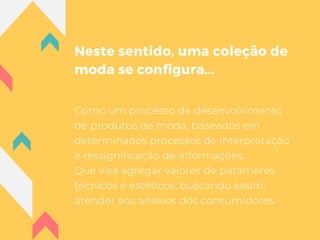 Neste sentido, uma coleção de
moda se configura...
Como um processo de desenvolvimento
de produtos de moda, baseados em
determinados processos de interpretação
e ressignificação de informações.
Que visa agregar valores de patamares
técnicos e estéticos, buscando assim,
atender aos anseios dos consumidores.
 