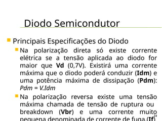 Diodo Semicondutor
24
 Principais Especificações do Diodo
 Na polarização direta só existe corrente
elétrica se a tensão aplicada ao diodo for
maior que Vd (0,7V). Existirá uma corrente
máxima que o diodo poderá conduzir (Idm) e
uma potência máxima de dissipação (Pdm):
Pdm = V.Idm
 Na polarização reversa existe uma tensão
máxima chamada de tensão de ruptura ou
breakdown (Vbr) e uma corrente muito
 
